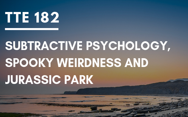 TTE 182 – Subtractive psychology, spooky weirdness and Jurassic Park